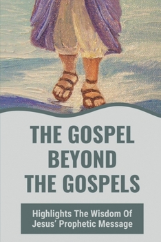 The Gospel Beyond The Gospels: Highlights The Wisdom Of Jesus’ Prophetic Message: Jesus Is All Wisdom