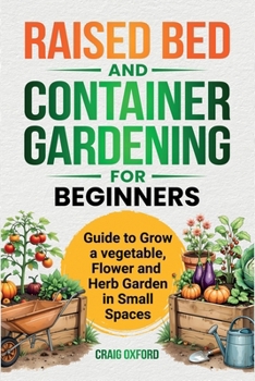 Raised Bed and Container Gardening for Begineers: Guide to Grow Vegetable, Flower and Herb Garden in Small Spaces