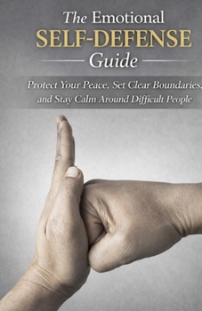 The Emotional Self-Defense Guide: Protect Your Peace, Set Clear Boundaries, and Stay Calm Around Difficult People