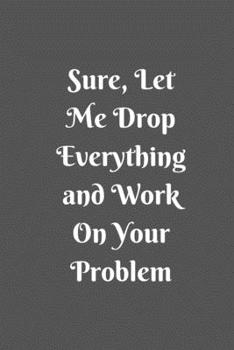 Sure, Let Me Drop Everything and Work On Your Problem: Lined notebook.Notebook, Journal, Diary, Doodle Book (120Pages, Blank, 6 x 9)