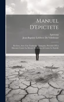 Manuel D'Epictete: En Grec, Avec Une Traduction Française, Précédeé D'Un Discours Contre La Morale De Zénon, & Contre Le Suïcide