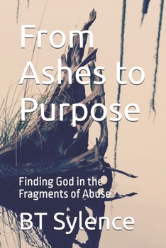 From Ashes to Purpose: Finding God in the Fragments of Abuse (From Survival to Surrender: Healing Trauma Through Truth, Grace, and Forgiveness)