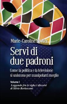 Servi Di Due Padroni. Come La Politica E La Televisione Si Uniscono Per Manipolarci Meglio: Volume I. Leggendo Fra Le Righe I Discorsi Di Silvio Berlusconi