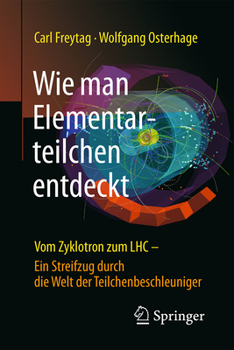 Wie Man Elementarteilchen Entdeckt: Vom Zyklotron Zum Lhc - Ein Streifzug Durch Die Welt Der Teilchenbeschleuniger