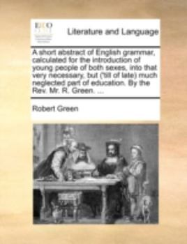 A Short Abstract of English Grammar, Calculated for the Introduction of Young People of Both Sexes, Into That Very Necessary, but ('till of Late) Much ... Part of Education. By the Rev. Mr. R. Green.