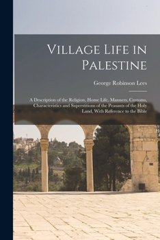 Village Life in Palestine: A Description of the Religion, Home Life, Manners, Customs, Characteristics and Superstitions of the Peasants of the H