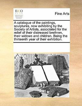 A catalogue of the paintings, sculptures, now exhibiting by the Society of Artists, associated for the relief of their distressed brethren, their ... the thirteenth year of their exhibition.
