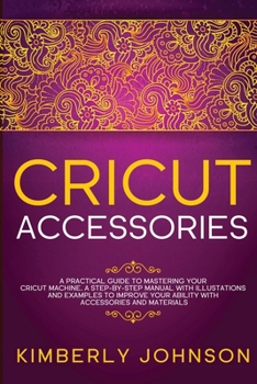 Cricut Accessories: A Practical Guide to Mastering Your Cricut Machine. A step-by-Step Manual with Illustations and Examples to Improve your Ability with Accessories and Materials