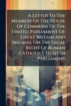 A Letter to the Members of the House of Commons of the United Parliament of Great Britain and Ireland, on the Legal Right of Roman Catholics to Sit in Parliament: To Which Is Added a Reply to Edward B