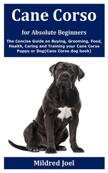 Cane Corso for Absolute Beginners: The Concise Guide on Buying, Grooming, Food, Health, Caring and Training your Cane Corso Puppy or Dog