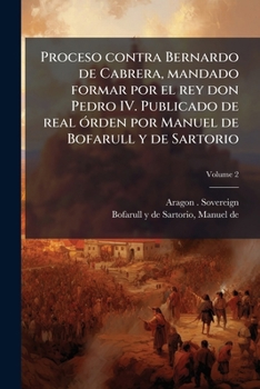 Proceso contra Bernardo de Cabrera, mandado formar por el rey don Pedro IV. Publicado de real órden por Manuel de Bofarull y de Sartorio Volume 2