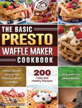 The Basic Presto Waffle Maker Cookbook: Useful Tips to Uncover the Delicious World of Waffles and Kickstart Your New Lifestyle with 200 Tasty and Healthy Recipes