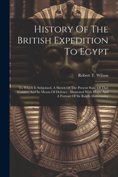 History Of The British Expedition To Egypt: To Which Is Subjoined, A Sketch Of The Present State Of That Country And Its Means Of Defence: Illustrated With Maps, And A Portrait Of Sir Ralph Abercromby