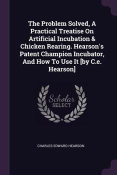 Paperback The Problem Solved, A Practical Treatise On Artificial Incubation & Chicken Rearing. Hearson's Patent Champion Incubator, And How To Use It [by C.e. H Book