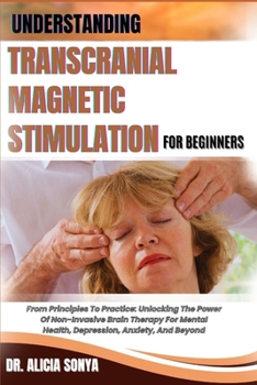 UNDERSTANDING TRANSCRANIAL MAGNETIC STIMULATION FOR BEGINNERS: From Principles To Practice: Unlocking The Power Of Non-Invasive Brain Therapy For Mental Health, Depression, Anxiety, And Beyond