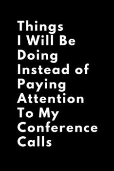 Things I Will Be Doing Instead of Paying Attention  To My Conference Calls: A Business Humor Themed Journal, Diary, Notebook, Notepad, Organizer, Planner - Lined Paper, 110 Pages, 6 x 9 Inches in Size