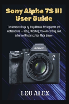 Sony Alpha 7S III User Guide: The Complete Step-by-Step Manual for Beginners and Professionals — Setup, Shooting, Video Recording, and Advanced Customization Made Simple