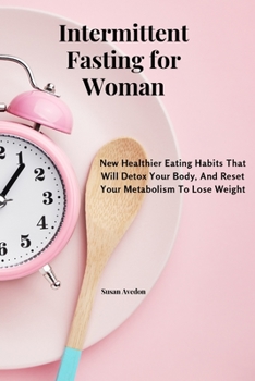 Intermittent Fasting for Women: New Healthier Eating Habits That Will Detox Your Body, And Reset Your Metabolism To Lose Weight