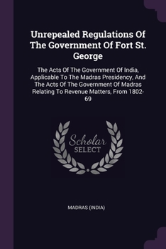 Unrepealed Regulations Of The Government Of Fort St. George: The Acts Of The Government Of India, Applicable To The Madras Presidency, And The Acts Of