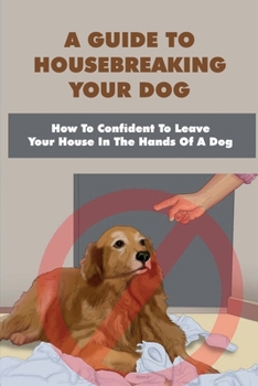 A Guide To Housebreaking Your Dog: How To Confident To Leave Your House In The Hands Of A Dog: Housebreaking Puppies 101