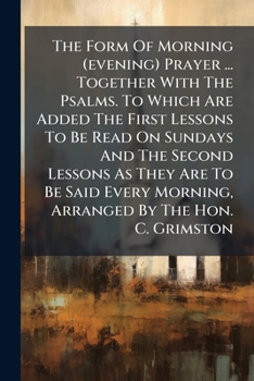 The Form Of Morning (evening) Prayer ... Together With The Psalms. To Which Are Added The First Lessons To Be Read On Sundays And The Second Lessons ... Morning, Arranged By The Hon. C. Grimston