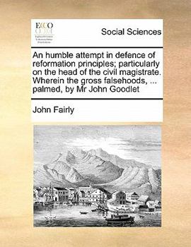 An Humble Attempt in Defence of Reformation Principles; Particularly on the Head of the Civil Magistrate. Wherein the Gross Falsehoods, ... Palmed, by Mr John Goodlet