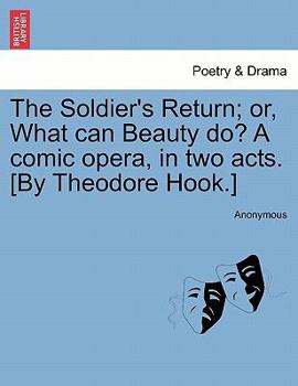 The Soldier's Return; or, What can Beauty do? A comic opera, in two acts. [By Theodore Hook.]