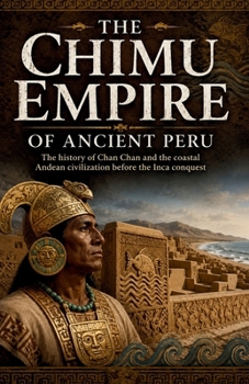 The Chimu Empire of Ancient Peru: The history of Chan Chan and the coastal Andean civilization before the Inca conquest (Lost Kingdoms and Forgotten Empires of the Americas)