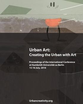 Urban Art: Creating the Urban with Art: Proceedings of the International Conference at Humboldt-Universitat zu Berlin 15-16 July, 2016
