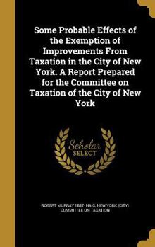Hardcover Some Probable Effects of the Exemption of Improvements from Taxation in the City of New York. a Report Prepared for the Committee on Taxation of the C Book
