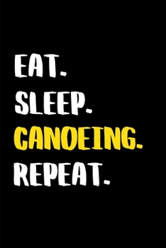 Eat. Sleep. Canoeing. Repeat.: Funny Canoeing Gift Idea, My Kayaking Journal Notebook and Planner for Men and Women who Love River and Sea Kayaking ... Gift. Write Your Everyday Goals, Decisions.