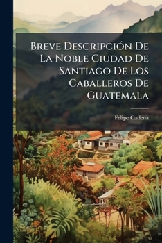 Breve Descripci?n de la Noble Ciudad de Santiago de Los Caballeros de Guatemal : Y Puntual Noticia de Su Lamentable Ruina Ocasionada de un Violento Te