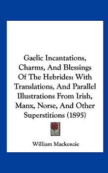 Gaelic Incantations, Charms, And Blessings Of The Hebrides: With Translations, And Parallel Illustrations From Irish, Manx, Norse, And Other Superstitions