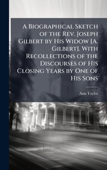 A Biographical Sketch of the Rev. Joseph Gilbert by His Widow [A. Gilbert]. With Recollections of the Discourses of His Closing Years by One of His Sons
