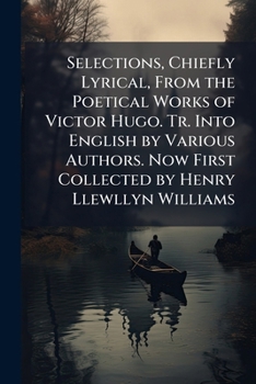Selections, Chiefly Lyrical, from the Poetical Works of Victor Hugo. Tr. Into English by Various Authors. Now First Collected by Henry Llewllyn Williams