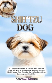 Shih Tzu Dog: A Complete Handbook to Training Your Shih Tzu, What You Need to Know Before Adoption, Feeding, Health Issues, Cost, Choosing the Perfect Breed, Diet, Grooming, and Much More