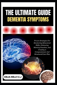 THE ULTIMATE GUIDE DEMENTIA SYMPTOMS: Proven Strategies For Monitoring Behavioral Shifts, Enhancing Memory Function, And Creating A Compassionate And Structured Care Plan