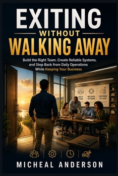 Exiting Without Walking Away: Build the Right Team, Create Reliable Systems, and Step Back from Daily Operations While Keeping Your Business