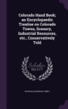Colorado Hand Book; An Encyclopaedic Treatise on Colorado Towns, Scenery, Industrial Resources, Etc., Conservatively Told