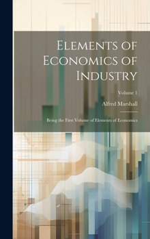 Hardcover Elements of Economics of Industry: Being the First Volume of Elements of Economics; Volume 1 Book