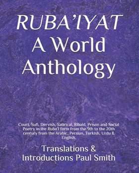 RUBA’IYAT A World Anthology: Court, Sufi, Dervish, Satirical, Ribald, Prison and Social Poetry in the Ruba’i form from the 9th to the 20th century from the Arabic, Persian, Turkish, Urdu & English.