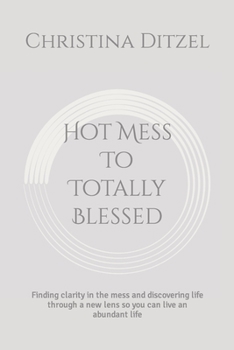 Hot Mess to Totally Blessed : Finding Clarity in the Mess and Discovering Life Through a New Lens So You Can Live an Abundant Life