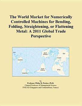 Unknown Binding The World Market for Numerically Controlled Machines for Bending, Folding, Straightening, or Flattening Metal: A 2011 Global Trade Perspective Book