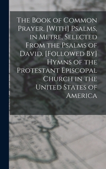 The Book of Common Prayer. [With] Psalms, in Metre, Selected From the Psalms of David. [Followed By] Hymns of the Protestant Episcopal Church in the U