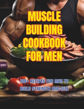 Muscle Building Cookbook For Men : 100+ Recipes for Men to Build Strength and Size