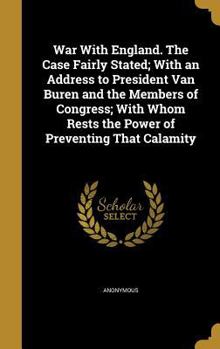 War With England. The Case Fairly Stated; With an Address to President Van Buren and the Members of Congress; With Whom Rests the Power of Preventing