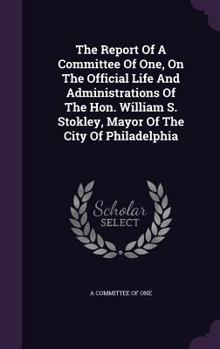 Hardcover The Report Of A Committee Of One, On The Official Life And Administrations Of The Hon. William S. Stokley, Mayor Of The City Of Philadelphia Book