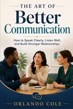 The Art of Better Communication: How to Speak Clearly, Listen Well, and Build Stronger Relationships