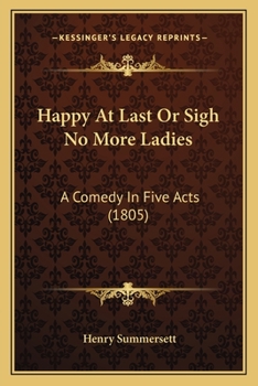 Happy at Last; Or, Sigh No More Ladies: A Comedy in Five Acts, As Performed at the Theatre-Royal, Kendal, March 13Th, 1805