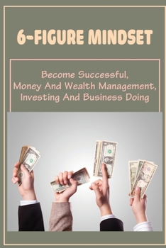 6-Figure Mindset: Become Successful, Money And Wealth Management, Investing And Business Doing: Steps To Manage Your Money